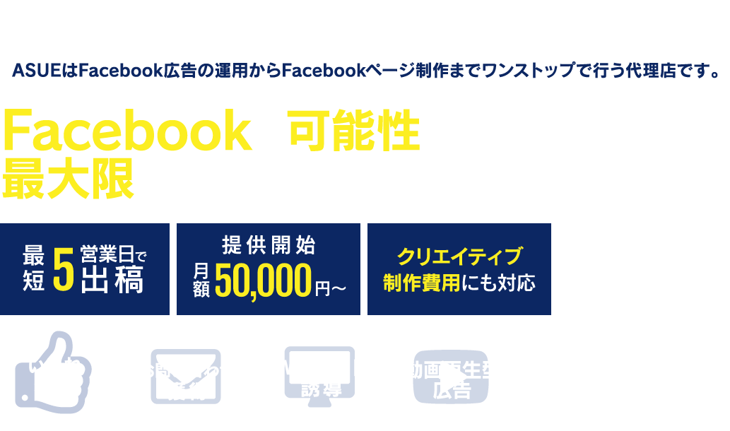 Facebook広告の導入をご検討の企業様必見!ASUEはFacebook広告の運用からFacebookページ制作までワンストップで行う代理店です。Facebookの可能性を最大限に引き出したご提案をいたします!最短5営業日で出稿、月額50000円から提供開始、クリエイティブ制作費用にも対応します。いいね獲得、お問い合わせ獲得、Webサイト誘導、動画再生型広告等、是非ご相談ください!